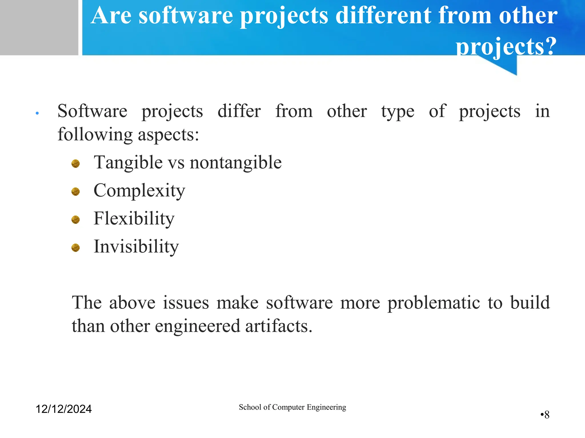 •8
Are software projects different from other
projects?
• Software projects differ from other type of projects in
following aspects:
Tangible vs nontangible
Complexity
Flexibility
Invisibility
The above issues make software more problematic to build
than other engineered artifacts.
12/12/2024 School of Computer Engineering
 