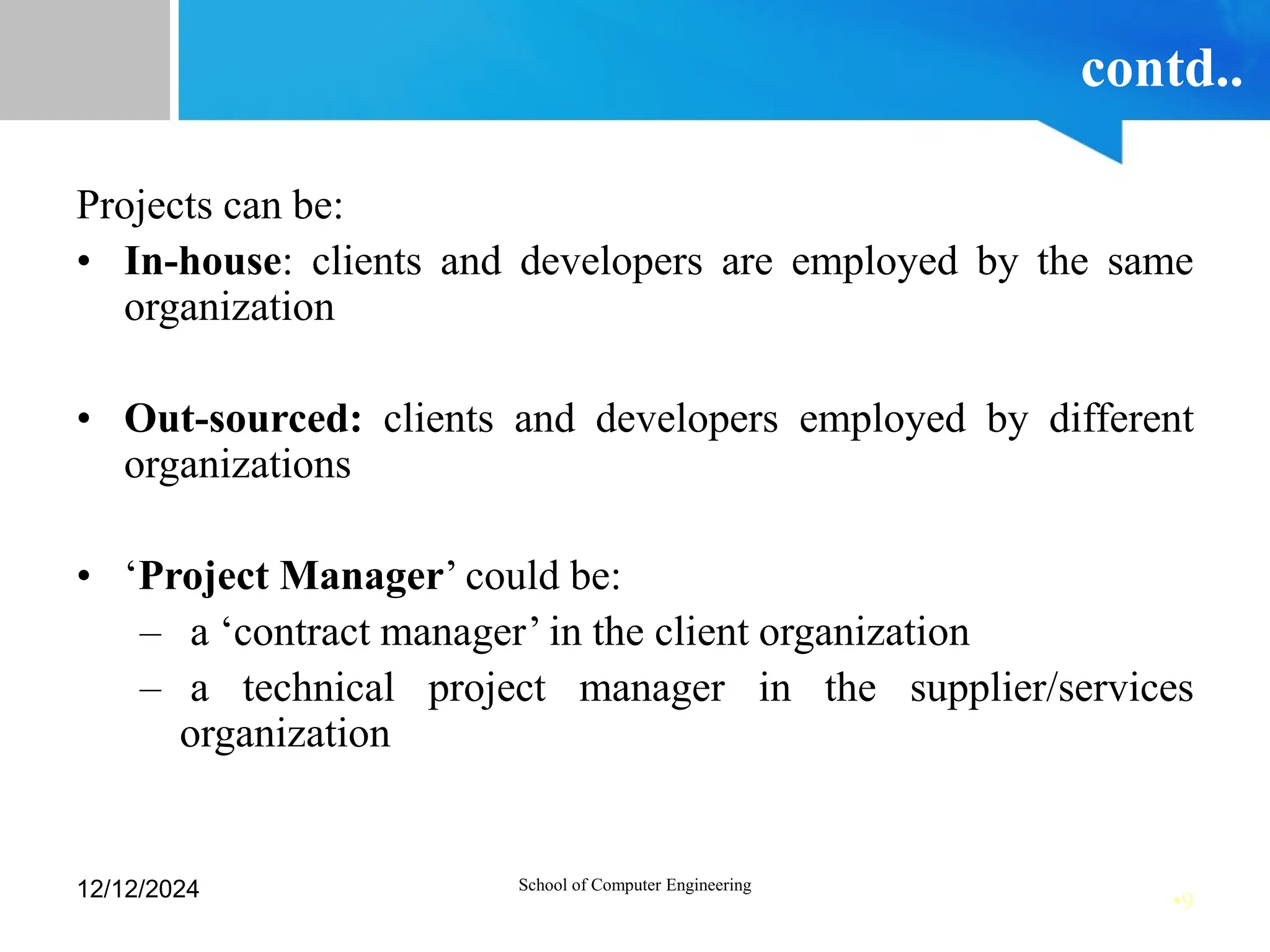 •9
contd..
Projects can be:
• In-house: clients and developers are employed by the same
organization
• Out-sourced: clients and developers employed by different
organizations
• ‘Project Manager’ could be:
– a ‘contract manager’ in the client organization
– a technical project manager in the supplier/services
organization
12/12/2024 School of Computer Engineering
 