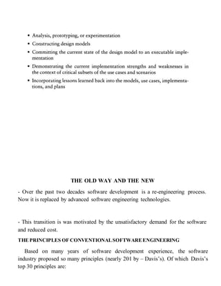 THE OLD WAY AND THE NEW
- Over the past two decades software development is a re-engineering process.
Now it is replaced by advanced software engineering technologies.
- This transition is was motivated by the unsatisfactory demand for the software
and reduced cost.
THE PRINCIPLES OF CONVENTIONALSOFTWAREENGINEERING
Based on many years of software development experience, the software
industry proposed so many principles (nearly 201 by – Davis’s). Of which Davis’s
top 30 principles are:
 