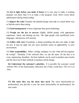 10) Get it right before you make it faster: It is very easy to make a working
program run faster than it is to make a fast program work. Don’t worry about
optimization during initial coding.
11) Inspect the code: Examine the detailed design and code is a much better way
to find the errors than testing.
12) Good management is more important than good technology
13) People are the key to success: Highly skilled people with appropriate
experience, talent, and training are key. The right people with insufficient tools,
languages, and process will succeed.
14) Follow with care: Everybody is doing something but does not make it right
for you. It may be right, but you must carefully assess its applicability to your
environment.
15) Take responsibility: When a bridge collapses we ask “what did the engineer
do wrong?”. Similarly if the software fails, we ask the same. So the fact is in
every engineering discipline, the best methods can be used to produce poor results
and the most out of date methods to produce stylish design.
16) Understand the customer’s priorities. It is possible the customer would
tolerate 90% of the functionality delivered late if they could have 10% of it on
time.
17) The more they see, the more they need. The more functionality (or
performance) you provide a user, the more functionality (or performance) the
user wants.
 