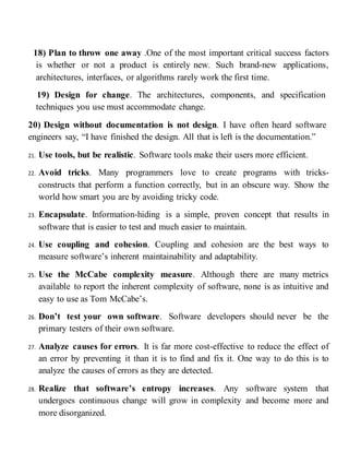 18) Plan to throw one away .One of the most important critical success factors
is whether or not a product is entirely new. Such brand-new applications,
architectures, interfaces, or algorithms rarely work the first time.
19) Design for change. The architectures, components, and specification
techniques you use must accommodate change.
20) Design without documentation is not design. I have often heard software
engineers say, “I have finished the design. All that is left is the documentation.”
21. Use tools, but be realistic. Software tools make their users more efficient.
22. Avoid tricks. Many programmers love to create programs with tricks-
constructs that perform a function correctly, but in an obscure way. Show the
world how smart you are by avoiding tricky code.
23. Encapsulate. Information-hiding is a simple, proven concept that results in
software that is easier to test and much easier to maintain.
24. Use coupling and cohesion. Coupling and cohesion are the best ways to
measure software’s inherent maintainability and adaptability.
25. Use the McCabe complexity measure. Although there are many metrics
available to report the inherent complexity of software, none is as intuitive and
easy to use as Tom McCabe’s.
26. Don’t test your own software. Software developers should never be the
primary testers of their own software.
27. Analyze causes for errors. It is far more cost-effective to reduce the effect of
an error by preventing it than it is to find and fix it. One way to do this is to
analyze the causes of errors as they are detected.
28. Realize that software’s entropy increases. Any software system that
undergoes continuous change will grow in complexity and become more and
more disorganized.
 