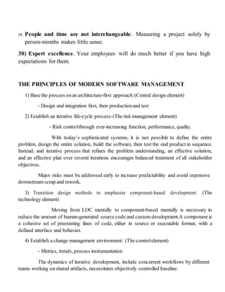 29. People and time are not interchangeable. Measuring a project solely by
person-months makes little sense.
30) Expert excellence. Your employees will do much better if you have high
expectations for them.
THE PRINCIPLES OF MODERN SOFTWARE MANAGEMENT
1) Base the process onan architecture-first approach:(Central design element)
- Design and integration first, then productionand test
2) Establish an iterative life-cycle process:(The risk management element)
- Risk controlthrough ever-increasing function, performance, quality.
With today’s sophisticated systems, it is not possible to define the entire
problem, design the entire solution, build the software, then test the end product in sequence.
Instead, and iterative process that refines the problem understanding, an effective solution,
and an effective plan over several iterations encourages balanced treatment of all stakeholder
objectives.
Major risks must be addressed early to increase predictability and avoid expensive
downstream scrap and rework.
3) Transition design methods to emphasize component-based development: (The
technology element)
Moving from LOC mentally to component-based mentally is necessary to
reduce the amount of human-generated source code and custom development.A component is
a cohesive set of preexisting lines of code, either in source or executable format, with a
defined interface and behavior.
4) Establish a change management environment: (The controlelement)
- Metrics, trends, process instrumentation
The dynamics of iterative development, include concurrent workflows by different
teams working onshared artifacts, necessitates objectively controlled baseline.
 