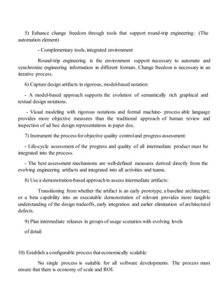 5) Enhance change freedom through tools that support round-trip engineering: (The
automation element)
- Complementary tools, integrated environment
Round-trip engineering is the environment support necessary to automate and
synchronize engineering information in different formats. Change freedom is necessary in an
iterative process.
6) Capture design artifacts in rigorous, model-based notation:
- A model-based approach supports the evolution of semantically rich graphical and
textual design notations.
- Visual modeling with rigorous notations and formal machine- process able language
provides more objective measures than the traditional approach of human review and
inspection of ad hoc design representations in paper doc.
7) Instrument the processforobjective quality controland progress assessment:
- Life-cycle assessment of the progress and quality of all intermediate product must be
integrated into the process.
- The best assessment mechanisms are well-defined measures derived directly from the
evolving engineering artifacts and integrated into all activities and teams.
8) Use a demonstration-based approachto assess intermediate artifacts:
Transitioning from whether the artifact is an early prototype, a baseline architecture,
or a beta capability into an executable demonstration of relevant provides more tangible
understanding of the design tradeoffs, early integration and earlier elimination of architectural
defects.
9) Plan intermediate releases in groups of usage scenarios with evolving levels
of detail:
10) Establish a configurable process thateconomically scalable:
No single process is suitable for all software developments. The process must
ensure that there is economy of scale and ROI.
 