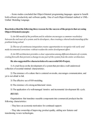 - Some studies concluded that Object-Oriented programming languages appear to benefit
both software productivity and software quality. One of such Object-Oriented method is UML-
Unified Modeling Language.
Boochdescribedthe following three reasons forthe success ofthe projects that are using
Object-Orientedconcepts:
1) An OO-modelof the problem and its solution encourages a common vocabulary
between the end user of a system and its developers, thuscreating a shared understandingofthe
problem being solved.
2) Theuse of continuousintegration creates opportunitiesto recognize risk early and
makeincremental corrections withoutweaken the entire development effort.
3) An OO-architectureprovides a clear separation among different elements of a system,
crating firewalls that prevent a changein one part of the system from the entire architecture.
He also suggestedfive characteristics ofa successful OO-Project,
1) A cruel focus on the development of a system that provides a well understood
collection of essential minimal characteristics.
2) The existence ofa culture that is centered on results, encourages communication, and
yet is not afraid to fail.
3) The effective use of OO-modeling.
4) The existence ofa strongarchitectural vision.
5) The application ofa well-managed iterative and incremental development life cycle.
REUSE:
Organizations that translates reusable components into commercial products has the
following characteristics:
- They have an economic motivation for continued support.
- They take ownership of improving product quality, adding new features and
transitioning to new technologies.
 