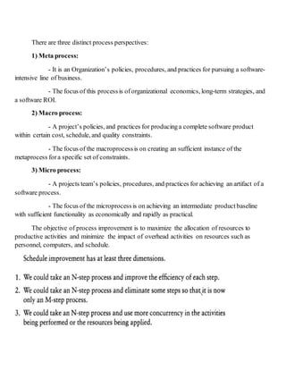 There are three distinct process perspectives:
1) Meta process:
- It is an Organization’s policies, procedures, and practices for pursuing a software-
intensive line of business.
- The focus of this processis oforganizational economics, long-term strategies, and
a software ROI.
2) Macro process:
- A project’s policies, and practices for producinga complete software product
within certain cost, schedule, and quality constraints.
- The focus of the macroprocess is on creating an sufficient instance of the
metaprocess fora specific set of constraints.
3) Micro process:
- A projects team’s policies, procedures, and practices for achieving an artifact of a
software process.
- The focus of the microprocess is on achieving an intermediate product baseline
with sufficient functionality as economically and rapidly as practical.
The objective of process improvement is to maximize the allocation of resources to
productive activities and minimize the impact of overhead activities on resources such as
personnel, computers, and schedule.
 