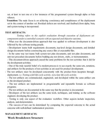 set, at least to test one or a few instances of the programmed system through alpha or beta
releases.
Transition: The main focus is on achieving consistency and completeness of the deployment
set in the context of another set. Residual defects are resolved, and feedback from alpha, beta,
and system testing is incorporated.
TEST ARTIFACTS:
Testing refers to the explicit evaluation through execution of deployment set
componentsundera controlled scenario with an expected and objective outcome.
- What ever the document-driven approach that was applied to software development is also
followed by the software testing people.
- Development teams built requirements documents, top-level design documents, and detailed
design documents before constructing any source files or executable files.
- In the same way test teams built system test plan documents, unit test plan documents, and
unit test procedure documents before building any test drivers, stubs, or instrumentation.
- This document-driven approach caused the same problems for the test activities that it did for
the development activities.
- One of the truly tasteful belief of a modern process is to use exactly the same sets, notations,
and artifacts for the products of test activities as are used for product development.
- The test artifacts must be developed concurrently with the product from inception through
deployment. i.e. Testing a full-life-cycle activity, not a late life-cycle activity.
- The test artifacts are communicated, engineered, and developed within the same artifact sets
as the developed product.
- The test artifacts are implemented in programmable and repeatable formats as software
programs.
- The test artifacts are documented in the same way that the product is documented.
- Developers of the test artifacts use the same tools, techniques, and training as the software
engineers developing the product.
- Testing is only one aspect of the evaluation workflow. Other aspects include inspection,
analysis, and demonstration.
- The success of test can be determined by comparing the expected outcome to the actual
outcome with well-defined mathematical precision.
MANAGEMENTARTIFACTS:
 