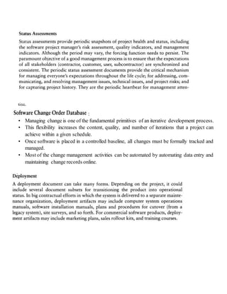 :
• Managing change is one of the fundamental primitives of an iterative development process.
• This flexibility increases the content, quality, and number of iterations that a project can
achieve within a given schedule.
• Once software is placed in a controlled baseline, all changes must be formally tracked and
managed.
• Most of the change management activities can be automated by automating data entry and
maintaining change records online.
 