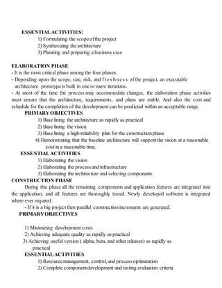 ESSENTIALACTIVITIES:
1) Formulating the scopeofthe project
2) Synthesizing the architecture
3) Planning and preparing a business case
ELABORATION PHASE
- It is the most critical phase among the four phases.
- Depending upon the scope, size, risk, and fres hnes s of the project, an executable
architecture prototypeis built in one or more iterations.
- At most of the time the process may accommodate changes, the elaboration phase activities
must ensure that the architecture, requirements, and plans are stable. And also the cost and
schedule for the completion of the development can be predicted within an acceptable range.
PRIMARYOBJECTIVES
1) Base lining the architecture as rapidly as practical
2) Base lining the vision
3) Base lining a high-reliability plan for the constructionphase
4) Demonstrating that the baseline architecture will support the vision at a reasonable
costin a reasonable time.
ESSENTIALACTIVITIES
1) Elaborating the vision
2) Elaborating the processand infrastructure
3) Elaborating the architecture and selecting components
CONSTRUCTION PHASE
During this phase all the remaining components and application features are integrated into
the application, and all features are thoroughly tested. Newly developed software is integrated
where ever required.
- If it is a big project then parallel constructionincrements are generated.
PRIMARYOBJECTIVES
1) Minimizing development costs
2) Achieving adequate quality as rapidly as practical
3) Achieving useful version ( alpha, beta, and other releases) as rapidly as
practical
ESSENTIALACTIVITIES
1) Resourcemanagement, control, and processoptimization
2) Complete component development and testing evaluation criteria
 