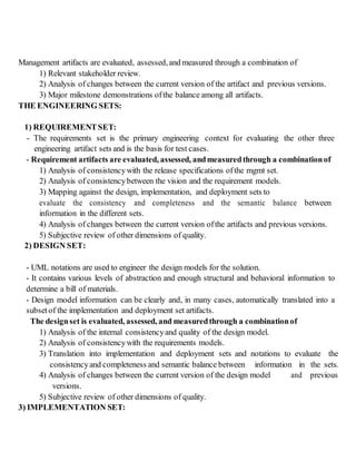 Management artifacts are evaluated, assessed,and measured through a combination of
1) Relevant stakeholder review.
2) Analysis of changes between the current version of the artifact and previous versions.
3) Major milestone demonstrations ofthe balance among all artifacts.
THE ENGINEERING SETS:
1) REQUIREMENTSET:
- The requirements set is the primary engineering context for evaluating the other three
engineering artifact sets and is the basis for test cases.
- Requirement artifacts are evaluated, assessed, andmeasuredthrough a combinationof
1) Analysis of consistencywith the release specifications ofthe mgmt set.
2) Analysis of consistencybetween the vision and the requirement models.
3) Mapping against the design, implementation, and deployment sets to
evaluate the consistency and completeness and the semantic balance between
information in the different sets.
4) Analysis of changes between the current version ofthe artifacts and previous versions.
5) Subjective review of other dimensions of quality.
2) DESIGN SET:
- UML notations are used to engineer the design models for the solution.
- It contains various levels of abstraction and enough structural and behavioral information to
determine a bill of materials.
- Design model information can be clearly and, in many cases, automatically translated into a
subset of the implementation and deployment set artifacts.
The designset is evaluated, assessed, and measuredthrough a combinationof
1) Analysis of the internal consistencyand quality of the design model.
2) Analysis of consistencywith the requirements models.
3) Translation into implementation and deployment sets and notations to evaluate the
consistencyand completeness and semantic balance between information in the sets.
4) Analysis of changes between the current version of the design model and previous
versions.
5) Subjective review of other dimensions of quality.
3) IMPLEMENTATION SET:
 