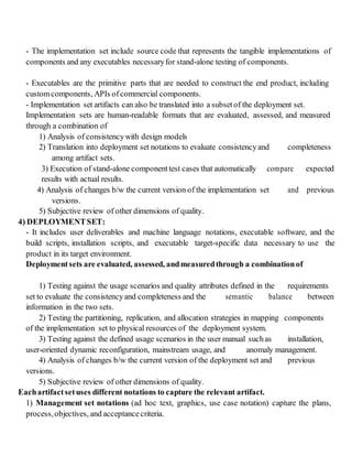 - The implementation set include source code that represents the tangible implementations of
components and any executables necessaryfor stand-alone testing of components.
- Executables are the primitive parts that are needed to construct the end product, including
customcomponents, APIs ofcommercial components.
- Implementation set artifacts can also be translated into a subset of the deployment set.
Implementation sets are human-readable formats that are evaluated, assessed, and measured
through a combination of
1) Analysis of consistencywith design models
2) Translation into deployment set notations to evaluate consistencyand completeness
among artifact sets.
3) Execution of stand-alone component test cases that automatically compare expected
results with actual results.
4) Analysis of changes b/w the current version of the implementation set and previous
versions.
5) Subjective review of other dimensions of quality.
4) DEPLOYMENTSET:
- It includes user deliverables and machine language notations, executable software, and the
build scripts, installation scripts, and executable target-specific data necessary to use the
product in its target environment.
Deploymentsets are evaluated, assessed, andmeasuredthrough a combinationof
1) Testing against the usage scenarios and quality attributes defined in the requirements
set to evaluate the consistencyand completeness and the semantic balance between
information in the two sets.
2) Testing the partitioning, replication, and allocation strategies in mapping components
of the implementation set to physical resources of the deployment system.
3) Testing against the defined usage scenarios in the user manual suchas installation,
user-oriented dynamic reconfiguration, mainstream usage, and anomaly management.
4) Analysis of changes b/w the current version of the deployment set and previous
versions.
5) Subjective review of other dimensions of quality.
Eachartifactsetuses different notations to capture the relevant artifact.
1) Management set notations (ad hoc text, graphics, use case notation) capture the plans,
process,objectives, and acceptancecriteria.
 