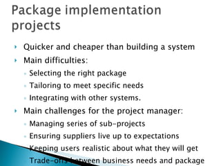 Quicker and cheaper than building a system Main difficulties: Selecting the right package Tailoring to meet specific needs Integrating with other systems. Main challenges for the project manager: Managing series of sub-projects Ensuring suppliers live up to expectations Keeping users realistic about what they will get Trade-offs between business needs and package capabilities. 