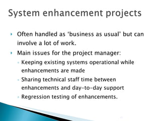 Often handled as ‘business as usual’ but can involve a lot of work. Main issues for the project manager: Keeping existing systems operational while enhancements are made Sharing technical staff time between enhancements and day-to-day support Regression testing of enhancements. 