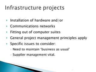 Installation of hardware and/or Communications networks Fitting out of computer suites General project management principles apply Specific issues to consider: Need to maintain ‘business as usual’ Supplier management vital. 