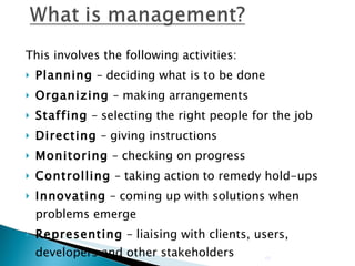 This involves the following activities: Planning  – deciding what is to be done Organizing  – making arrangements Staffing  – selecting the right people for the job Directing  – giving instructions Monitoring  – checking on progress Controlling  – taking action to remedy hold-ups Innovating  – coming up with solutions when problems emerge Representing  – liaising with clients, users, developers and other stakeholders 