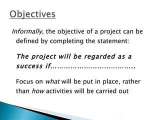 Informally , the objective of a project can be defined by completing the statement: The project will be regarded as a success if……………………………….. Focus on  what  will be put in place, rather than  how  activities will be carried out 