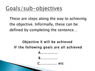 These are steps along the way to achieving the objective. Informally, these can be defined by completing the sentence… Objective X will be achieved  IF the following goals are all achieved A…………… B……………   C…………… etc 