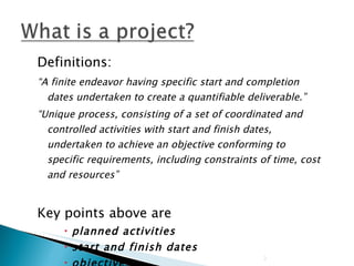 Definitions: “ A finite endeavor having specific start and completion dates undertaken to create a quantifiable deliverable.” “ Unique process, consisting of a set of coordinated and controlled activities with start and finish dates, undertaken to achieve an objective conforming to specific requirements, including constraints of time, cost and resources” Key points above are  planned activities start and finish dates objectives constraints 