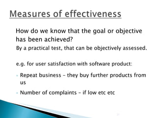 How do we know that the goal or objective has been achieved? By a practical test, that can be objectively assessed. e.g. for user satisfaction with software product: Repeat business – they buy further products from us Number of complaints – if low etc etc 