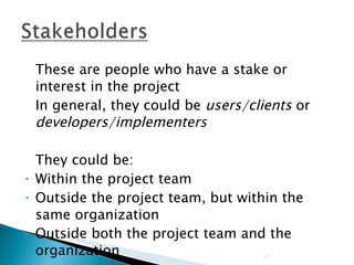 These are people who have a stake or interest in the project In general, they could be  users/clients  or  developers/implementers They could be: Within the project team Outside the project team, but within the same organization Outside both the project team and the organization 