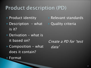 Product identity Description  - what is it? Derivation - what is it based on? Composition - what does it contain? Format Relevant standards Quality criteria Create a PD for ‘test data’ 