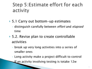 5.1 Carry out bottom-up estimates distinguish carefully between  effort  and  elapsed  time 5.2. Revise plan to create controllable activities break up very long activities into a series of smaller ones Long activity make a project difficult to control If an activity involving testing is totake 12w  