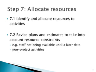7.1 Identify and allocate resources to activities 7.2 Revise plans and estimates to take into account resource constraints e.g. staff not being available until a later date non-project activities  