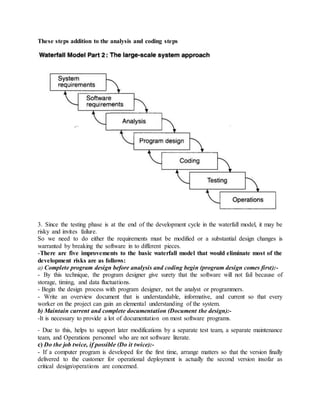 These steps addition to the analysis and coding steps
3. Since the testing phase is at the end of the development cycle in the waterfall model, it may be
risky and invites failure.
So we need to do either the requirements must be modified or a substantial design changes is
warranted by breaking the software in to different pieces.
-There are five improvements to the basic waterfall model that would eliminate most of the
development risks are as follows:
a) Complete program design before analysis and coding begin (program design comes first):-
- By this technique, the program designer give surety that the software will not fail because of
storage, timing, and data fluctuations.
- Begin the design process with program designer, not the analyst or programmers.
- Write an overview document that is understandable, informative, and current so that every
worker on the project can gain an elemental understanding of the system.
b) Maintain current and complete documentation (Document the design):-
-It is necessary to provide a lot of documentation on most software programs.
- Due to this, helps to support later modifications by a separate test team, a separate maintenance
team, and Operations personnel who are not software literate.
c) Do the job twice, if possible (Do it twice):-
- If a computer program is developed for the first time, arrange matters so that the version finally
delivered to the customer for operational deployment is actually the second version insofar as
critical design/operations are concerned.
 