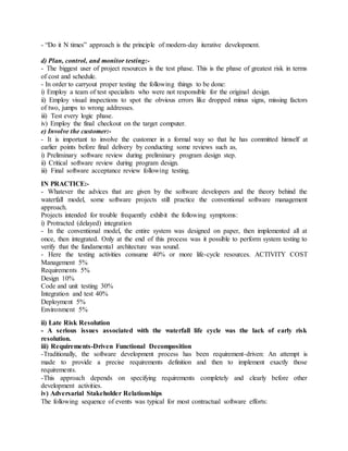 - “Do it N times” approach is the principle of modern-day iterative development.
d) Plan, control, and monitor testing:-
- The biggest user of project resources is the test phase. This is the phase of greatest risk in terms
of cost and schedule.
- In order to carryout proper testing the following things to be done:
i) Employ a team of test specialists who were not responsible for the original design.
ii) Employ visual inspections to spot the obvious errors like dropped minus signs, missing factors
of two, jumps to wrong addresses.
iii) Test every logic phase.
iv) Employ the final checkout on the target computer.
e) Involve the customer:-
- It is important to involve the customer in a formal way so that he has committed himself at
earlier points before final delivery by conducting some reviews such as,
i) Preliminary software review during preliminary program design step.
ii) Critical software review during program design.
iii) Final software acceptance review following testing.
IN PRACTICE:-
- Whatever the advices that are given by the software developers and the theory behind the
waterfall model, some software projects still practice the conventional software management
approach.
Projects intended for trouble frequently exhibit the following symptoms:
i) Protracted (delayed) integration
- In the conventional model, the entire system was designed on paper, then implemented all at
once, then integrated. Only at the end of this process was it possible to perform system testing to
verify that the fundamental architecture was sound.
- Here the testing activities consume 40% or more life-cycle resources. ACTIVITY COST
Management 5%
Requirements 5%
Design 10%
Code and unit testing 30%
Integration and test 40%
Deployment 5%
Environment 5%
ii) Late Risk Resolution
- A serious issues associated with the waterfall life cycle was the lack of early risk
resolution.
iii) Requirements-Driven Functional Decomposition
-Traditionally, the software development process has been requirement-driven: An attempt is
made to provide a precise requirements definition and then to implement exactly those
requirements.
-This approach depends on specifying requirements completely and clearly before other
development activities.
iv) Adversarial Stakeholder Relationships
The following sequence of events was typical for most contractual software efforts:
 