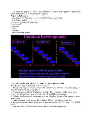- The contractor prepared a draft contact-deliverable document that captured an intermediate
artifact and delivered it to the customer for approval.
Project Stakeholders :
Stakeholders are the people involved in or affected by project activities
Stakeholders include
the project sponsor and project team
support staff
customers
users
suppliers
opponents to the project
CONVENTIONAL SOFTWARE MANAGEMENT PERFORMANCE
Barry Boehm’s Top 10 “Industrial Software Metrics”:
1) Finding and fixing a software problem after delivery costs 100 times more than finding and
fixing the problem in early design phases.
2) You can compress software development schedules 25% of nominal (small), but no more.
3) For every $1 you spend on development, you will spend $2 on maintenance.
4) Software development and maintenance costs are primarily a function of the number of source
lines of code.
5) Variations among people account for the biggest difference in software productivity.
6) The overall ratio of software to hardware costs is still growing. In 1955 it was 15:85; in 1985,
85:15.
7) Only about 15% of software development effort is devoted to programming.
 