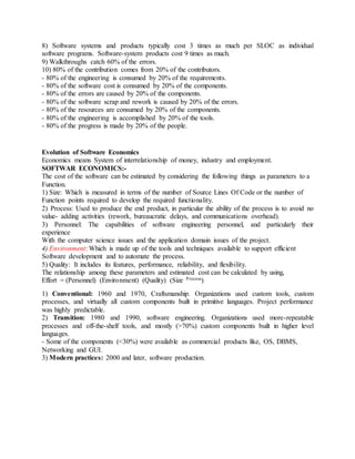 8) Software systems and products typically cost 3 times as much per SLOC as individual
software programs. Software-system products cost 9 times as much.
9) Walkthroughs catch 60% of the errors.
10) 80% of the contribution comes from 20% of the contributors.
- 80% of the engineering is consumed by 20% of the requirements.
- 80% of the software cost is consumed by 20% of the components.
- 80% of the errors are caused by 20% of the components.
- 80% of the software scrap and rework is caused by 20% of the errors.
- 80% of the resources are consumed by 20% of the components.
- 80% of the engineering is accomplished by 20% of the tools.
- 80% of the progress is made by 20% of the people.
Evolution of Software Economics
Economics means System of interrelationship of money, industry and employment.
SOFTWAR ECONOMICS:-
The cost of the software can be estimated by considering the following things as parameters to a
Function.
1) Size: Which is measured in terms of the number of Source Lines Of Code or the number of
Function points required to develop the required functionality.
2) Process: Used to produce the end product, in particular the ability of the process is to avoid no
value- adding activities (rework, bureaucratic delays, and communications overhead).
3) Personnel: The capabilities of software engineering personnel, and particularly their
experience
With the computer science issues and the application domain issues of the project.
4) Environment: Which is made up of the tools and techniques available to support efficient
Software development and to automate the process.
5) Quality: It includes its features, performance, reliability, and flexibility.
The relationship among these parameters and estimated cost can be calculated by using,
Effort = (Personnel) (Environment) (Quality) (Size Process)
1) Conventional: 1960 and 1970, Craftsmanship. Organizations used custom tools, custom
processes, and virtually all custom components built in primitive languages. Project performance
was highly predictable.
2) Transition: 1980 and 1990, software engineering. Organizations used more-repeatable
processes and off-the-shelf tools, and mostly (>70%) custom components built in higher level
languages.
- Some of the components (<30%) were available as commercial products like, OS, DBMS,
Networking and GUI.
3) Modern practices: 2000 and later, software production.
 