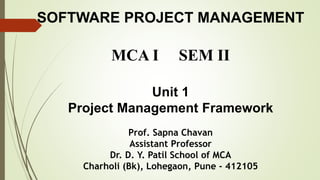 SOFTWARE PROJECT MANAGEMENT
MCA I SEM II
Unit 1
Project Management Framework
Prof. Sapna Chavan
Assistant Professor
Dr. D. Y. Patil School of MCA
Charholi (Bk), Lohegaon, Pune - 412105
 