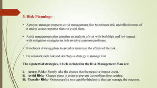 3. Risk Planning:-
• A project manager prepares a risk management plan to estimate risk and effectiveness of
it and to create response plans to avoid them.
• A risk management plan contains an analysis of risk with both high and low impact
with mitigation strategies to help to solve common problems.
• It includes drawing plans to avoid or minimise the effects of the risk.
• He consider each risk and develops a strategy to manage risk.​
The 4 potential strategies, which included in the Risk Management Plan are:
i. Accept Risk:- Simply take the chance that the negative impact occur.
ii. Avoid Risk:- Change plans in order to prevent the problem from arising.
iii. Transfer Risk:- Outsource risk to a capable third party that can manage the outcome.
 