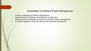 Advantages of Software Project Management
• It helps in planning of software development.
• Implementation of software development is made easy.
• Monitoring and controlling are aspects of software project management.
• It overall manages to save time and cost for software development.
 