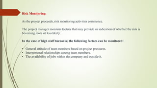 Risk Monitoring:
As the project proceeds, risk monitoring activities commence.
The project manager monitors factors that may provide an indication of whether the risk is
becoming more or less likely.
In the case of high staff turnover, the following factors can be monitored:
• General attitude of team members based on project pressures.
• Interpersonal relationships among team members.
• The availability of jobs within the company and outside it.
 