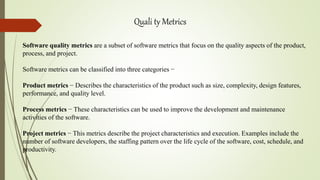 Quali ty Metrics
Software quality metrics are a subset of software metrics that focus on the quality aspects of the product,
process, and project.
Software metrics can be classified into three categories −
Product metrics − Describes the characteristics of the product such as size, complexity, design features,
performance, and quality level.
Process metrics − These characteristics can be used to improve the development and maintenance
activities of the software.
Project metrics − This metrics describe the project characteristics and execution. Examples include the
number of software developers, the staffing pattern over the life cycle of the software, cost, schedule, and
productivity.
 