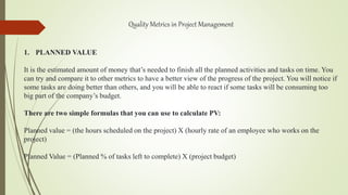 Quality Metrics in Project Management
1. PLANNED VALUE
It is the estimated amount of money that’s needed to finish all the planned activities and tasks on time. You
can try and compare it to other metrics to have a better view of the progress of the project. You will notice if
some tasks are doing better than others, and you will be able to react if some tasks will be consuming too
big part of the company’s budget.
There are two simple formulas that you can use to calculate PV:
Planned value = (the hours scheduled on the project) X (hourly rate of an employee who works on the
project)
Planned Value = (Planned % of tasks left to complete) X (project budget)
 