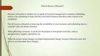 What Is Resource Allocation?
Resource allocation is another way to speak of resource management or resource scheduling,
which is the scheduling of tasks and the associated resources that those tasks require to be
completed.
Part of resource allocation is knowing the availability of your resources and scheduling them to
coincide with your project timeline.
When allocating resources, it can be for the project or non-project activities, such as
administration, support, operations, etc.
When the project scope changes or project requirements change, resource allocation must also
pivot to accommodate these changes.
 