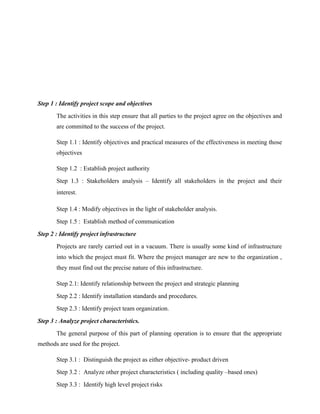 Step 1 : Identify project scope and objectives
The activities in this step ensure that all parties to the project agree on the objectives and
are committed to the success of the project.
Step 1.1 : Identify objectives and practical measures of the effectiveness in meeting those
objectives
Step 1.2 : Establish project authority
Step 1.3 : Stakeholders analysis – Identify all stakeholders in the project and their
interest.
Step 1.4 : Modify objectives in the light of stakeholder analysis.
Step 1.5 : Establish method of communication
Step 2 : Identify project infrastructure
Projects are rarely carried out in a vacuum. There is usually some kind of infrastructure
into which the project must fit. Where the project manager are new to the organization ,
they must find out the precise nature of this infrastructure.
Step 2.1: Identify relationship between the project and strategic planning
Step 2.2 : Identify installation standards and procedures.
Step 2.3 : Identify project team organization.
Step 3 : Analyze project characteristics.
The general purpose of this part of planning operation is to ensure that the appropriate
methods are used for the project.
Step 3.1 : Distinguish the project as either objective- product driven
Step 3.2 : Analyze other project characteristics ( including quality –based ones)
Step 3.3 : Identify high level project risks
 