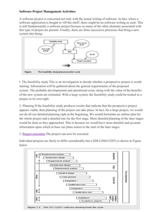 Software Project Management Activities:
A software project is concerned not only with the actual writing of software. In fact, where a
software application is bought in 'off-the-shelf', there might be no software writing as such. This
is still fundamentally a software project because so many of the other elements associated with
this type of project are present. Usually, there are three successive processes that bring a new
system into being:
l. The feasibility study This is an investigation to decide whether a prospective project is worth
starting. Information will be gathered about the general requirements of the proposed
system. The probable developmental and operational costs, along with the value of the benefits
of the new system are estimated. With a large system, the feasibility study could be treated as a
project in its own right.
2. Planning If the feasibility study produces results that indicate that the prospective project
appears viable, then planning of the project can take place. In fact, for a large project, we would
not do all our detailed planning right at the beginning. We would formulate an outline plan for
the whole project and a detailed one for the first stage. More detailed planning of the later stages
would be done as they approached. This is because we would have more detailed and accurate
information upon which to base our plans nearer to the start of the later stages.
3. Project execution The project can now be executed.
Individual projects are likely to differ considerably but a SDLC(ISO12207) is shown in Figure
below
 