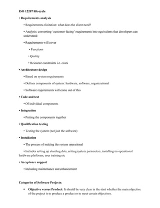 ISO 12207 life-cycle
• Requirements analysis
• Requirements elicitation: what does the client need?
• Analysis: converting ‘customer-facing’ requirements into equivalents that developers can
understand
• Requirements will cover
• Functions
• Quality
• Resource constraints i.e. costs
• Architecture design
• Based on system requirements
• Defines components of system: hardware, software, organizational
• Software requirements will come out of this
• Code and test
• Of individual components
• Integration
• Putting the components together
• Qualification testing
• Testing the system (not just the software)
• Installation
• The process of making the system operational
• Includes setting up standing data, setting system parameters, installing on operational
hardware platforms, user training etc
• Acceptance support
• Including maintenance and enhancement
Categories of Software Projects:
 Objective versus Product: It should be very clear in the start whether the main objective
of the project is to produce a product or to meet certain objectives.
 
