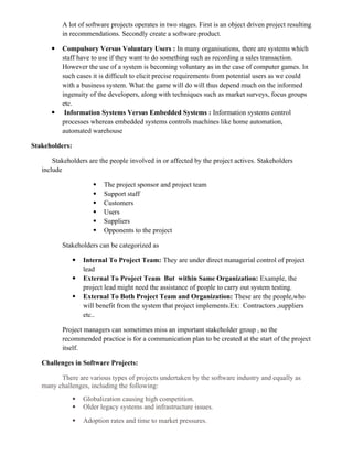 A lot of software projects operates in two stages. First is an object driven project resulting
in recommendations. Secondly create a software product.
 Compulsory Versus Voluntary Users : In many organisations, there are systems which
staff have to use if they want to do something such as recording a sales transaction.
However the use of a system is becoming voluntary as in the case of computer games. In
such cases it is difficult to elicit precise requirements from potential users as we could
with a business system. What the game will do will thus depend much on the informed
ingenuity of the developers, along with techniques such as market surveys, focus groups
etc.
 Information Systems Versus Embedded Systems : Information systems control
processes whereas embedded systems controls machines like home automation,
automated warehouse
Stakeholders:
Stakeholders are the people involved in or affected by the project actives. Stakeholders
include
 The project sponsor and project team
 Support staff
 Customers
 Users
 Suppliers
 Opponents to the project
Stakeholders can be categorized as
 Internal To Project Team: They are under direct managerial control of project
lead
 External To Project Team But within Same Organization: Example, the
project lead might need the assistance of people to carry out system testing.
 External To Both Project Team and Organization: These are the people,who
will benefit from the system that project implements.Ex: Contractors ,suppliers
etc..
Project managers can sometimes miss an important stakeholder group , so the
recommended practice is for a communication plan to be created at the start of the project
itself.
Challenges in Software Projects:
There are various types of projects undertaken by the software industry and equally as
many challenges, including the following:
 Globalization causing high competition.
 Older legacy systems and infrastructure issues.
 Adoption rates and time to market pressures.
 