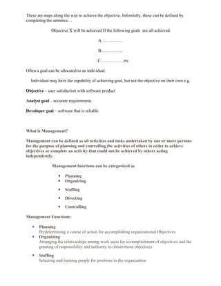 These are steps along the way to achieve the objective. Informally, these can be defined by
completing the sentence…
Objective X will be achieved If the following goals are all achieved
A……………
B……………
C…………… etc
Often a goal can be allocated to an individual.
Individual may have the capability of achieving goal, but not the objective on their own e.g.
Objective – user satisfaction with software product
Analyst goal – accurate requirements
Developer goal – software that is reliable
What is Management?
Management can be defined as all activities and tasks undertaken by one or more persons
for the purpose of planning and controlling the activities of others in order to achieve
objectives or complete an activity that could not be achieved by others acting
independently.
Management functions can be categorized as
 Planning
 Organizing
 Staffing
 Directing
 Controlling
Management Functions:
 Planning
Predetermining a course of action for accomplishing organizational Objectives
 Organizing
Arranging the relationships among work units for accomplishment of objectives and the
granting of responsibility and authority to obtain those objectives
 Staffing
Selecting and training people for positions in the organization
 