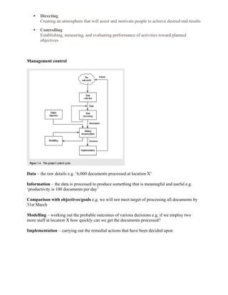  Directing
Creating an atmosphere that will assist and motivate people to achieve desired end results
 Controlling
Establishing, measuring, and evaluating performance of activities toward planned
objectives
Management control
Data – the raw details e.g. ‘6,000 documents processed at location X’
Information – the data is processed to produce something that is meaningful and useful e.g.
‘productivity is 100 documents per day’
Comparison with objectives/goals e.g. we will not meet target of processing all documents by
31st March
Modelling – working out the probable outcomes of various decisions e.g. if we employ two
more staff at location X how quickly can we get the documents processed?
Implementation – carrying out the remedial actions that have been decided upon
 