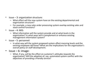 Issue – 3: organization structure: What effect will the new system have on the existing departmental and organization structure? For example, a new sales order processing system overlap existing sales and stock control functions? Issue – 4: MIS: What information will the system provide and at what levels in the organization? In what ways will it complement or enhance existing management information system? Issue – 5: personnel: In what way will the system proposed system affect manning levels and the existing employee skill base? What are the implications for the organization’s overall policy on staff development. Issue – 6: image: What, if any, will be the effect on customer’s attitudes towards the organization? Will the adoption of, say, automated system conflict with the objectives of providing a friendly service? 