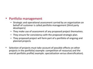 Portfolio management Strategic and operational assessment carried by an organization on behalf of customer is called portfolio management [third party developers] They make use of assessment of any proposed project themselves. They ensure for consistency with the proposed strategic plan. They proposed project will form part of a portfolio of ongoing and planned projects Selection of projects must take account of possible effects on other projects in the portfolio( example: competition of resource) and the overall portfolio profile( example: specialization versus diversification). 