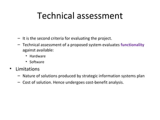 Technical assessment It is the second criteria for evaluating the project. Technical assessment of a proposed system evaluates  functionality  against available: Hardware Software Limitations Nature of solutions produced by strategic information systems plan Cost of solution. Hence undergoes cost-benefit analysis. 