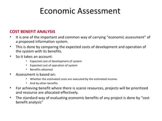 Economic Assessment   COST BENEFIT ANALYSIS It is one of the important and common way of carrying “economic assessment” of a proposed information system. This is done by comparing the expected costs of development and operation of the system with its benefits. So it takes an account: Expected cost of development of system Expected cost of operation of system Benefits obtained Assessment is based on: Whether the estimated costs are executed by the estimated income. And by other benefits For achieving benefit where there is scarce resources, projects will be prioritized and resource are allocated effectively. The standard way of evaluating economic benefits of any project is done by “cost benefit analysis” 