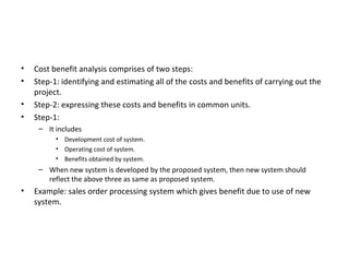 Cost benefit analysis comprises of two steps: Step-1: identifying and estimating all of the costs and benefits of carrying out the project. Step-2: expressing these costs and benefits in common units. Step-1: It includes Development cost of system. Operating cost of system. Benefits obtained by system. When new system is developed by the proposed system, then new system should reflect the above three as same as proposed system. Example: sales order processing system which gives benefit due to use of new system. 