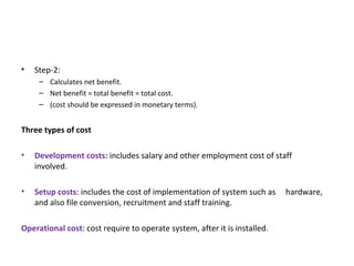 Step-2: Calculates net benefit. Net benefit = total benefit = total cost. (cost should be expressed in monetary terms). Three types of cost Development costs:  includes salary and other employment cost of staff  involved. Setup costs : includes the cost of implementation of system such as  hardware, and also file conversion, recruitment and staff training. Operational cost : cost require to operate system, after it is installed. 