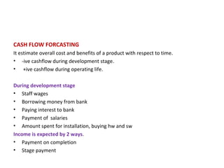 CASH FLOW FORCASTING It estimate overall cost and benefits of a product with respect to time. -ive cashflow during development stage. +ive cashflow during operating life. During development stage Staff wages Borrowing money from bank Paying interest to bank Payment of  salaries Amount spent for installation, buying hw and sw Income is expected by 2 ways . Payment on completion Stage payment 